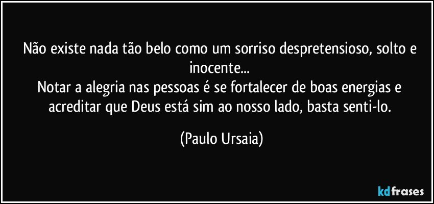 Não existe nada tão belo como um sorriso despretensioso, solto e inocente... 
Notar a alegria nas pessoas é se fortalecer de boas energias e acreditar que Deus está sim ao nosso lado, basta senti-lo. (Paulo Ursaia)