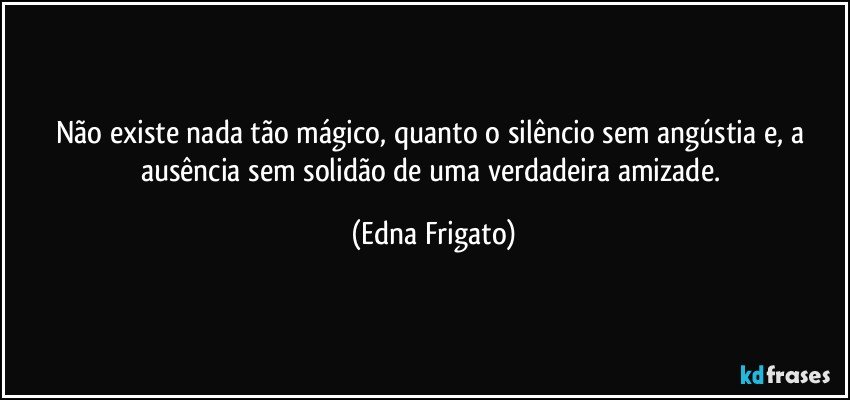 Não existe nada tão mágico, quanto o silêncio sem angústia e, a ausência sem solidão de uma verdadeira amizade. (Edna Frigato)