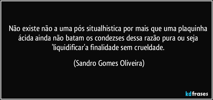 Não existe não a uma pós situalhistica por mais que uma plaquinha ácida ainda não batam os condezses dessa razão pura ou seja 'liquidificar'a finalidade sem crueldade. (Sandro Gomes Oliveira)