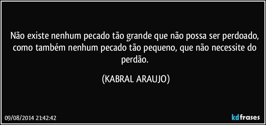 Não existe nenhum pecado tão grande que não possa ser perdoado, como também nenhum pecado tão pequeno, que não necessite do perdão. (KABRAL ARAUJO)