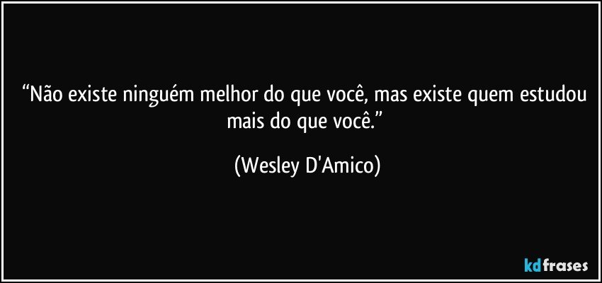 “Não existe ninguém melhor do que você, mas existe quem estudou mais do que você.” (Wesley D'Amico)