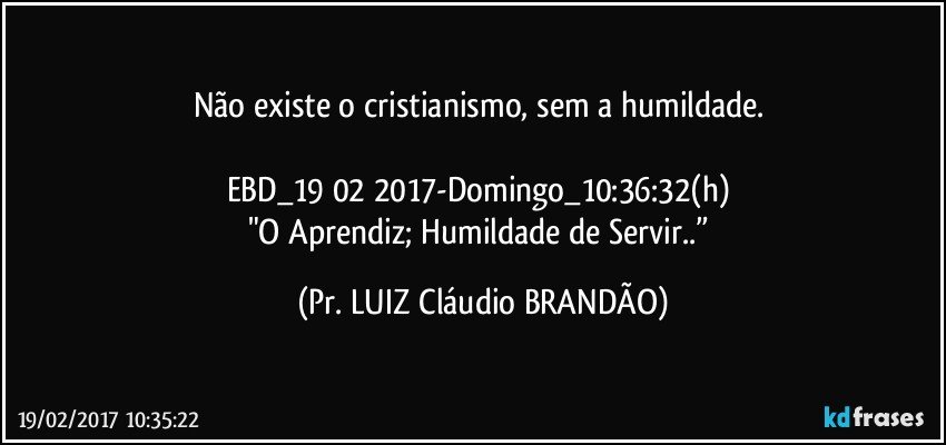 Não existe o cristianismo, sem a humildade. 

EBD_19 02 2017-Domingo_10:36:32(h) 
"O Aprendiz; Humildade de Servir..” (Pr. LUIZ Cláudio BRANDÃO)