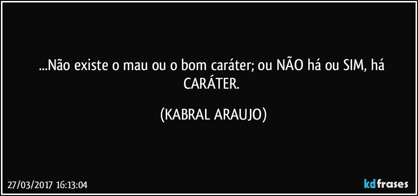 ...Não existe o mau ou o bom caráter; ou NÃO há ou SIM, há CARÁTER. (KABRAL ARAUJO)