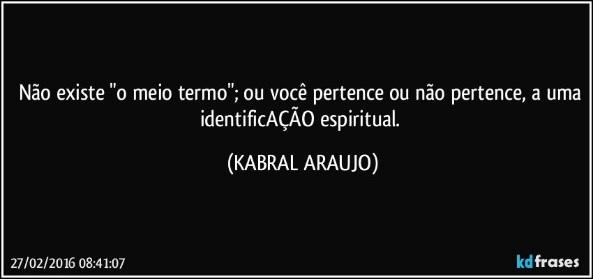 Não existe "o meio termo"; ou você pertence ou não pertence, a uma identificAÇÃO espiritual. (KABRAL ARAUJO)