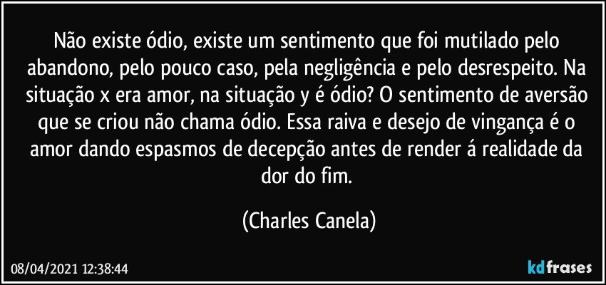 Não existe ódio, existe um sentimento que foi mutilado pelo abandono, pelo pouco caso, pela negligência e pelo desrespeito. Na situação x era amor, na situação y é ódio? O sentimento de aversão que se criou não chama ódio. Essa raiva e desejo de vingança é o amor dando espasmos de decepção antes de render á realidade da dor do fim. (Charles Canela)