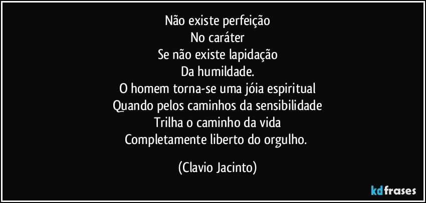 Não existe perfeição
No caráter
Se não existe lapidação
Da humildade.
O homem torna-se uma jóia espiritual
Quando pelos caminhos da sensibilidade
Trilha o caminho da vida
Completamente liberto do orgulho. (Clavio Jacinto)