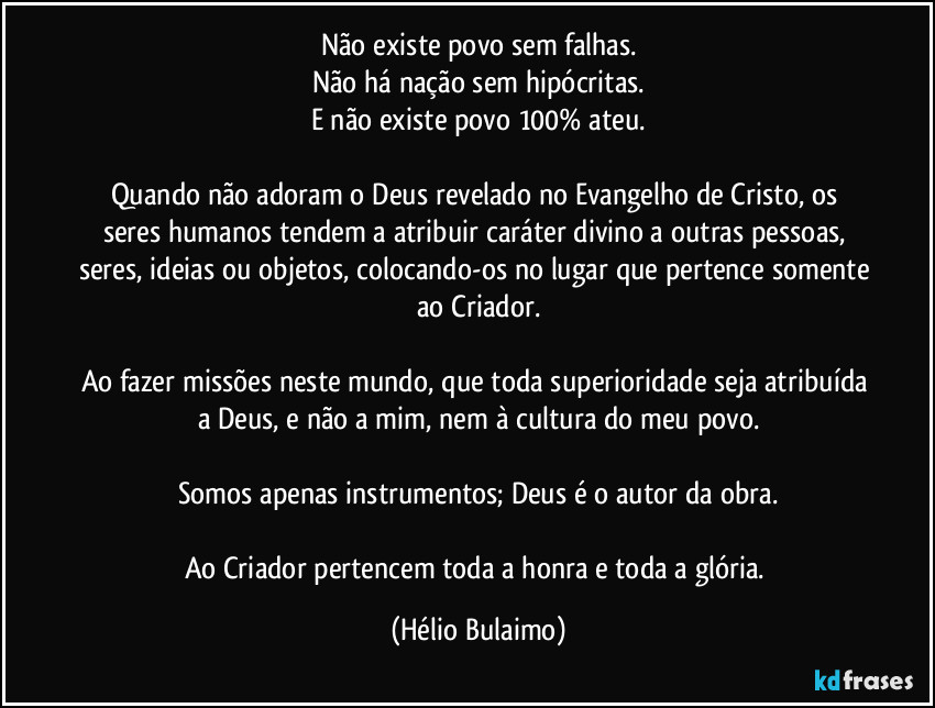 Não existe povo sem falhas.
Não há nação sem hipócritas.
E não existe povo 100% ateu.
Quando não adoram o Deus revelado no Evangelho de Cristo, os seres humanos tendem a atribuir caráter divino a outras pessoas, seres, ideias ou objetos, colocando-os no lugar que pertence somente ao Criador.
Ao fazer missões neste mundo, que toda superioridade seja atribuída a Deus, e não a mim, nem à cultura do meu povo.
Somos apenas instrumentos; Deus é o autor da obra.
Ao Criador pertencem toda a honra e toda a glória. (Hélio Bulaimo)