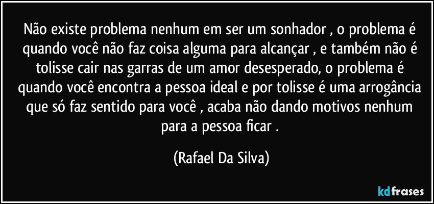 Não existe problema nenhum em ser um sonhador , o problema é quando você não faz coisa alguma  para alcançar , e também não é tolisse cair nas garras de um amor desesperado, o problema é quando você encontra a pessoa ideal e por tolisse é uma arrogância que só faz sentido para você , acaba não dando motivos nenhum para a pessoa ficar . (Rafael Da Silva)