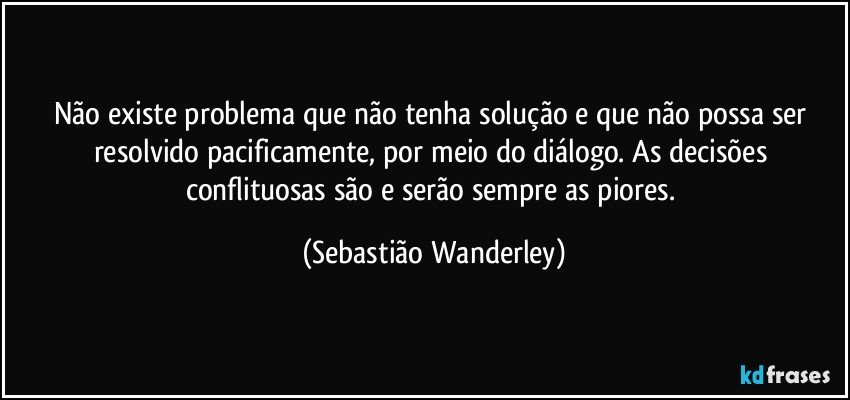 Não existe problema que não tenha solução e que não possa ser resolvido pacificamente, por meio do diálogo. As decisões conflituosas são e serão sempre as piores. (Sebastião Wanderley)