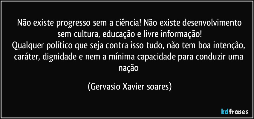 ⁠Não existe progresso sem a ciência! Não existe desenvolvimento sem cultura, educação e livre informação!
Qualquer político que seja contra isso tudo, não tem boa intenção, caráter, dignidade e nem a mínima capacidade para conduzir uma nação (Gervasio Xavier soares)