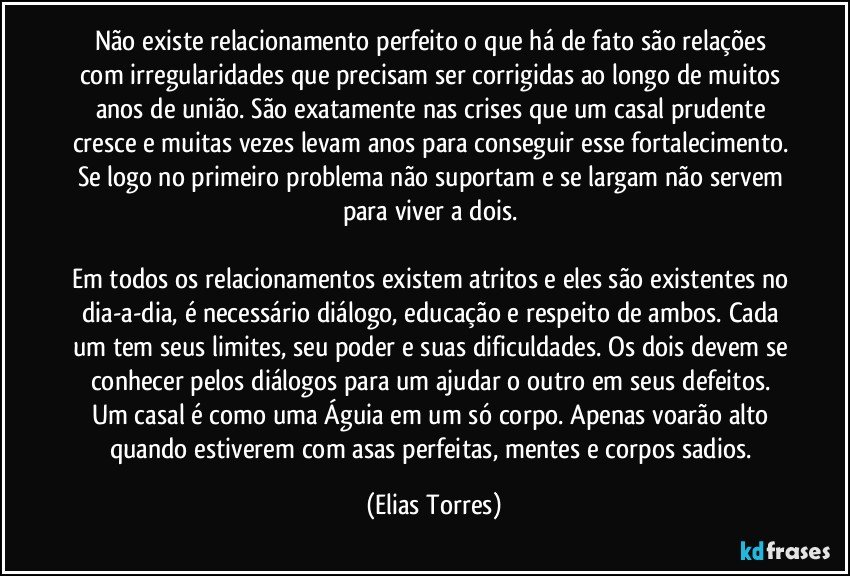 Não existe relacionamento perfeito o que há de fato são relações com irregularidades que precisam ser corrigidas ao longo de muitos anos de união. São exatamente nas crises que um casal prudente cresce e muitas vezes levam anos para conseguir esse fortalecimento. Se logo no primeiro problema não suportam e se largam não servem para viver a dois. 

Em todos os relacionamentos existem atritos e eles são existentes no dia-a-dia, é necessário diálogo, educação e respeito de ambos. Cada um tem seus limites, seu poder e suas dificuldades. Os dois devem se conhecer pelos diálogos para um ajudar o outro em seus defeitos. Um casal é como uma Águia em um só corpo. Apenas voarão alto quando estiverem com asas perfeitas, mentes e corpos sadios. (Elias Torres)