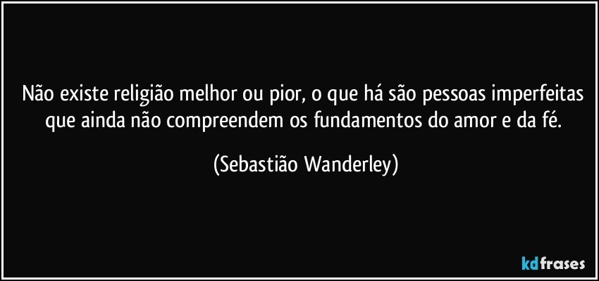 Não existe religião melhor ou pior, o que há são pessoas imperfeitas que ainda não compreendem os fundamentos do amor e da fé. (Sebastião Wanderley)