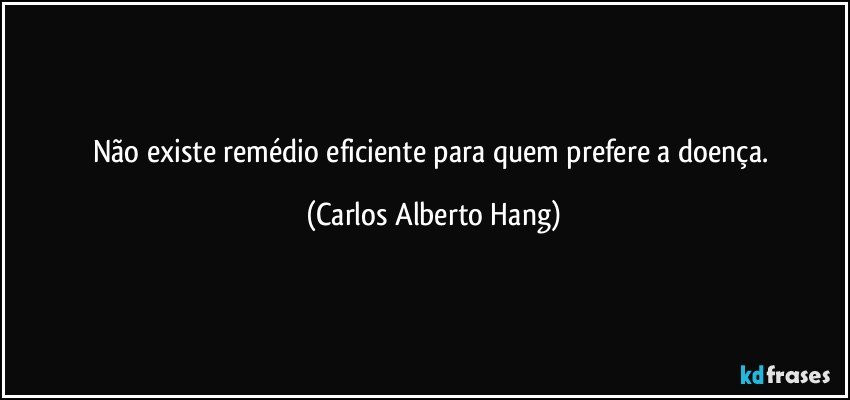 Não existe remédio eficiente para quem prefere a doença. (Carlos Alberto Hang)