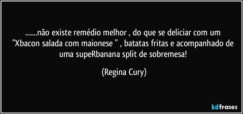 ...não existe remédio  melhor  , do  que  se deliciar  com  um "Xbacon   salada com maionese " , batatas fritas e  acompanhado de uma supeRbanana split de sobremesa! (Regina Cury)