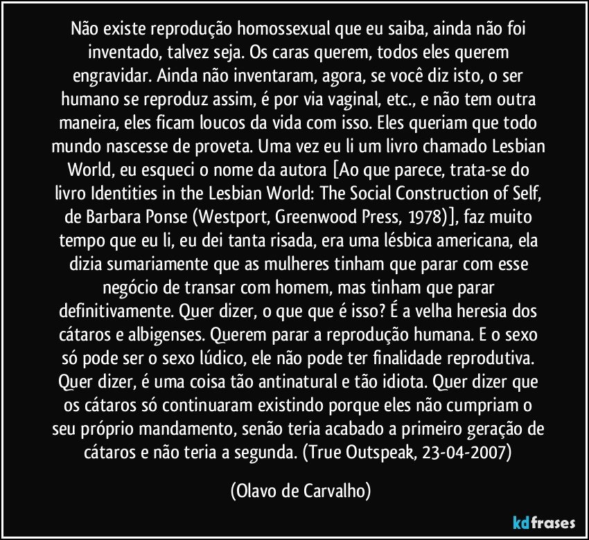 Não existe reprodução homossexual que eu saiba, ainda não foi inventado, talvez seja. Os caras querem, todos eles querem engravidar. Ainda não inventaram, agora, se você diz isto, o ser humano se reproduz assim, é por via vaginal, etc., e não tem outra maneira, eles ficam loucos da vida com isso. Eles queriam que todo mundo nascesse de proveta. Uma vez eu li um livro chamado Lesbian World, eu esqueci o nome da autora [Ao que parece, trata-se do livro Identities in the Lesbian World: The Social Construction of Self, de Barbara Ponse (Westport, Greenwood Press, 1978)], faz muito tempo que eu li, eu dei tanta risada, era uma lésbica americana, ela dizia sumariamente que as mulheres tinham que parar com esse negócio de transar com homem, mas tinham que parar definitivamente. Quer dizer, o que que é isso? É a velha heresia dos cátaros e albigenses. Querem parar a reprodução humana. E o sexo só pode ser o sexo lúdico, ele não pode ter finalidade reprodutiva. Quer dizer, é uma coisa tão antinatural e tão idiota. Quer dizer que os cátaros só continuaram existindo porque eles não cumpriam o seu próprio mandamento, senão teria acabado a primeiro geração de cátaros e não teria a segunda. (True Outspeak, 23-04-2007) (Olavo de Carvalho)