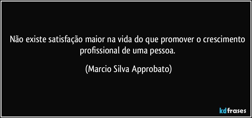 Não existe satisfação maior na vida do que promover o crescimento profissional de uma pessoa. (Marcio Silva Approbato)