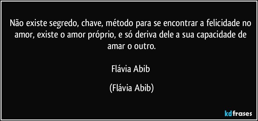 Não existe segredo, chave, método para se encontrar a felicidade no amor, existe o amor próprio, e só deriva dele a sua capacidade de amar o outro.

Flávia Abib (Flávia Abib)