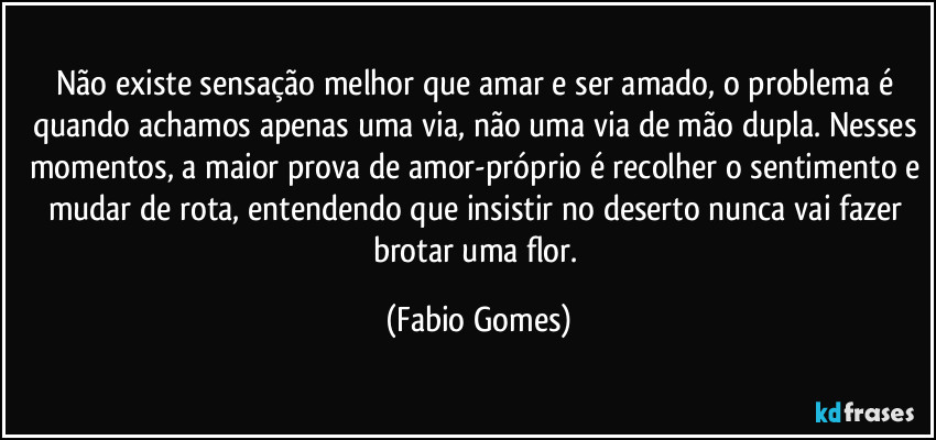 Não existe sensação melhor que amar e ser amado, o problema é quando achamos apenas uma via, não uma via de mão dupla. Nesses momentos, a maior prova de amor-próprio é recolher o sentimento e mudar de rota, entendendo que insistir no deserto nunca vai fazer brotar uma flor. (Fabio Gomes)