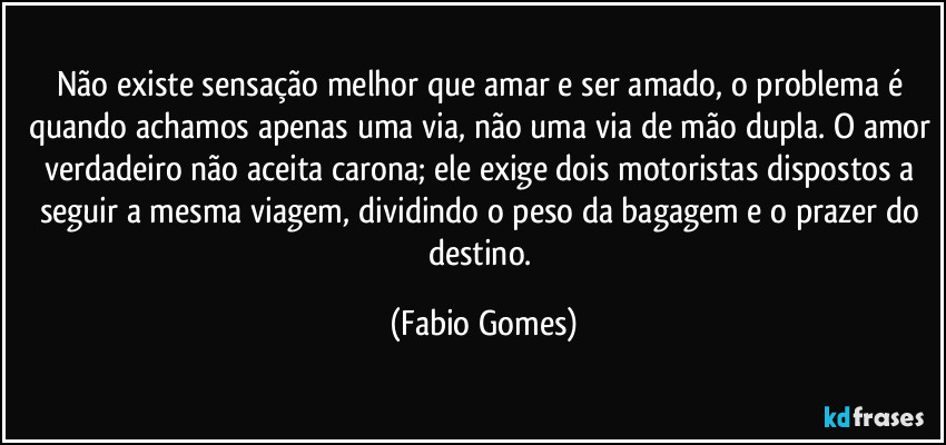 Não existe sensação melhor que amar e ser amado, o problema é quando achamos apenas uma via, não uma via de mão dupla. O amor verdadeiro não aceita carona; ele exige dois motoristas dispostos a seguir a mesma viagem, dividindo o peso da bagagem e o prazer do destino. (Fabio Gomes)