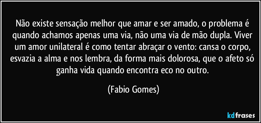 Não existe sensação melhor que amar e ser amado, o problema é quando achamos apenas uma via, não uma via de mão dupla. Viver um amor unilateral é como tentar abraçar o vento: cansa o corpo, esvazia a alma e nos lembra, da forma mais dolorosa, que o afeto só ganha vida quando encontra eco no outro. (Fabio Gomes)