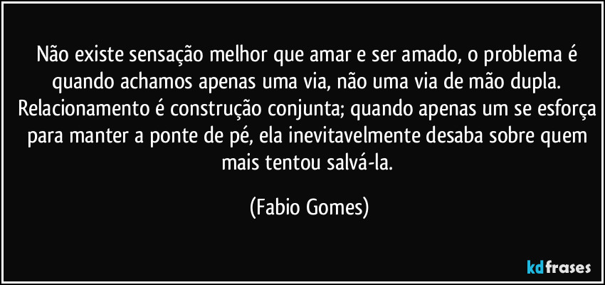 Não existe sensação melhor que amar e ser amado, o problema é quando achamos apenas uma via, não uma via de mão dupla. Relacionamento é construção conjunta; quando apenas um se esforça para manter a ponte de pé, ela inevitavelmente desaba sobre quem mais tentou salvá-la. (Fabio Gomes)
