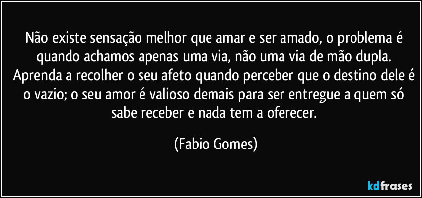 Não existe sensação melhor que amar e ser amado, o problema é quando achamos apenas uma via, não uma via de mão dupla. Aprenda a recolher o seu afeto quando perceber que o destino dele é o vazio; o seu amor é valioso demais para ser entregue a quem só sabe receber e nada tem a oferecer. (Fabio Gomes)