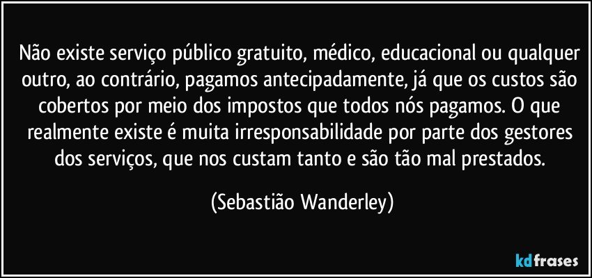 Não existe serviço público gratuito, médico, educacional ou qualquer outro, ao contrário, pagamos antecipadamente, já que os custos são cobertos por meio dos impostos que todos nós pagamos. O que realmente existe é muita irresponsabilidade por parte dos gestores dos serviços, que nos custam tanto e são tão mal prestados. (Sebastião Wanderley)