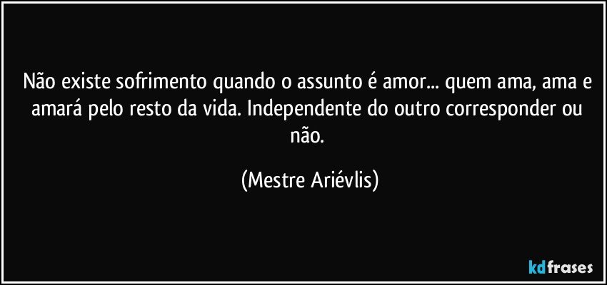 Não existe sofrimento quando o assunto é amor... quem ama, ama e amará pelo resto da vida. Independente do outro corresponder ou não. (Mestre Ariévlis)