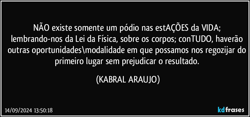 NÃO existe somente um pódio nas estAÇÕES da VIDA; lembrando-nos da Lei da Física, sobre os corpos; conTUDO, haverão outras oportunidades\modalidade em que possamos nos regozijar do primeiro lugar sem prejudicar o resultado. (KABRAL ARAUJO)