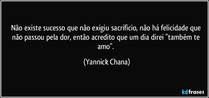 Não existe sucesso que não exigiu sacríficio, não há felicidade que não passou pela dor, então acredito que um dia direi "também te amo". (Yannick Chana)