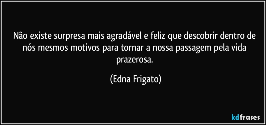 Não existe surpresa mais agradável e feliz que descobrir dentro de nós mesmos motivos para tornar a nossa passagem pela vida prazerosa. (Edna Frigato)