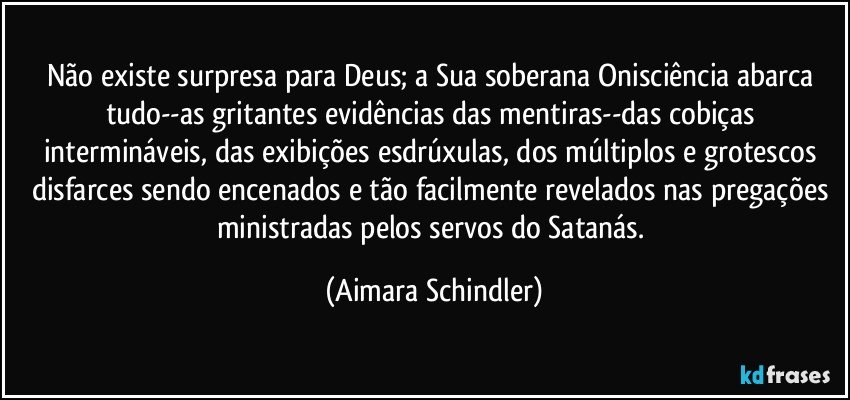 Não existe surpresa para Deus;  a Sua soberana Onisciência abarca tudo--as gritantes evidências das mentiras--das cobiças intermináveis, das exibições esdrúxulas, dos múltiplos e grotescos disfarces sendo encenados e tão facilmente revelados nas pregações ministradas pelos servos do Satanás. (Aimara Schindler)