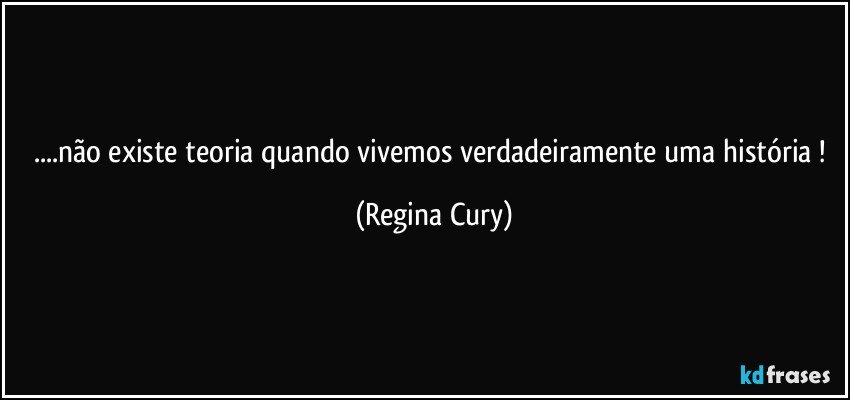 ...não existe teoria quando vivemos  verdadeiramente uma história ! (Regina Cury)