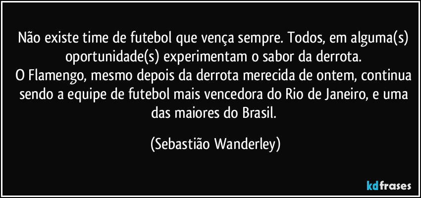 Não existe time de futebol que vença sempre. Todos, em alguma(s) oportunidade(s) experimentam o sabor da derrota. 
O Flamengo, mesmo depois da derrota merecida de ontem, continua sendo a equipe de futebol mais vencedora do Rio de Janeiro, e uma das maiores do Brasil. (Sebastião Wanderley)