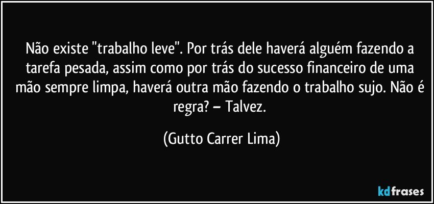 Não existe "trabalho leve". Por trás dele haverá alguém fazendo a tarefa pesada, assim como por trás do sucesso financeiro de uma mão sempre limpa, haverá outra mão fazendo o trabalho sujo. Não é regra? – Talvez. (Gutto Carrer Lima)