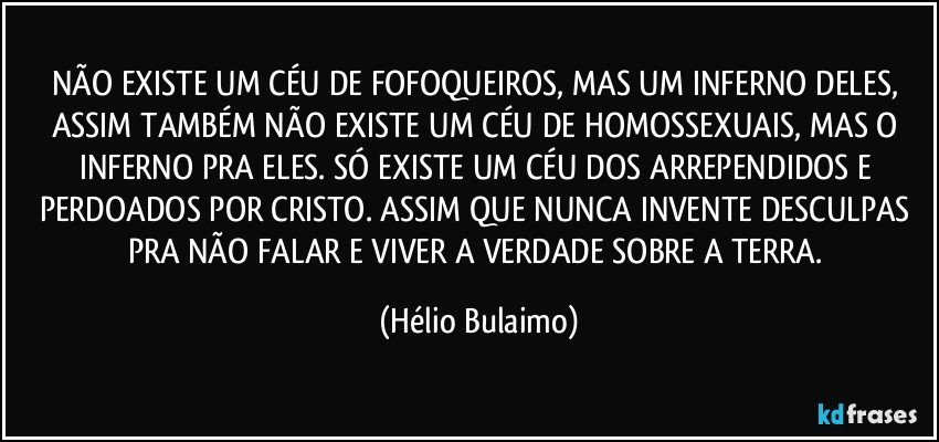 NÃO EXISTE UM CÉU DE FOFOQUEIROS, MAS UM INFERNO DELES, ASSIM TAMBÉM NÃO EXISTE UM CÉU DE HOMOSSEXUAIS, MAS O INFERNO PRA ELES. SÓ EXISTE UM CÉU DOS ARREPENDIDOS E PERDOADOS POR CRISTO. ASSIM QUE NUNCA INVENTE DESCULPAS PRA NÃO FALAR E VIVER A VERDADE SOBRE A TERRA. (Hélio Bulaimo)