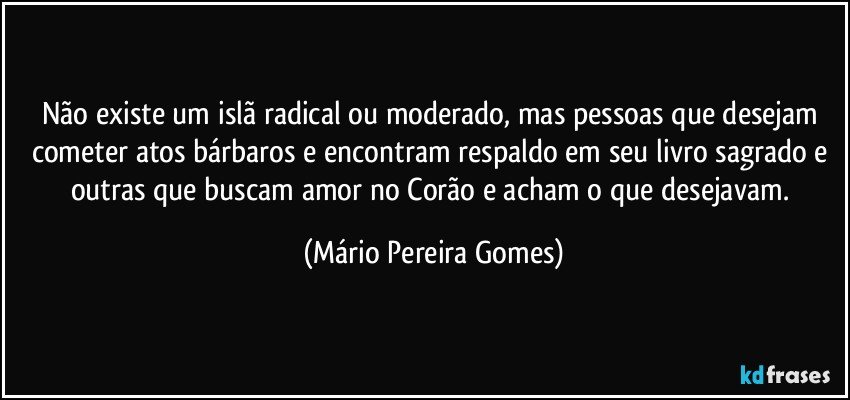 Não existe um islã radical ou moderado, mas pessoas que desejam cometer atos bárbaros e encontram respaldo em seu livro sagrado e outras que buscam amor no Corão e acham o que desejavam. (Mário Pereira Gomes)