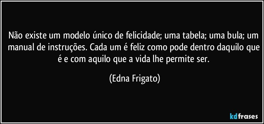 Não existe um modelo único de felicidade; uma tabela; uma bula; um manual de instruções. Cada um é feliz como pode dentro daquilo que é e com aquilo que a vida lhe permite ser. (Edna Frigato)