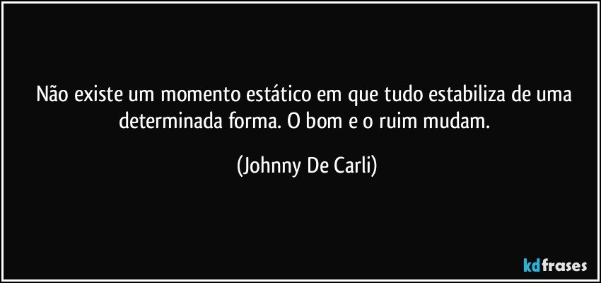 Não existe um momento estático em que tudo estabiliza de uma determinada forma. O bom e o ruim mudam. (Johnny De Carli)