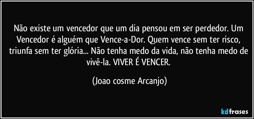 Não existe um vencedor que um dia pensou em ser perdedor. Um Vencedor é alguém que Vence-a-Dor. Quem vence sem ter risco, triunfa sem ter glória... Não tenha medo da vida, não tenha medo de vivê-la. VIVER É VENCER. (Joao cosme Arcanjo)