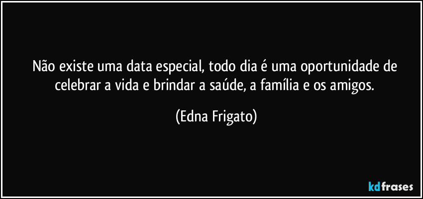 Não existe uma data especial, todo dia é uma oportunidade de celebrar a vida e brindar a saúde, a família e os amigos. (Edna Frigato)