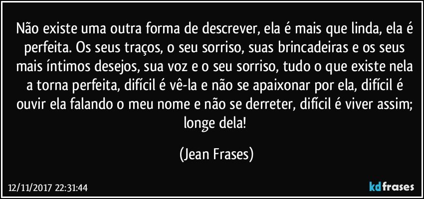 Não existe uma outra forma de descrever, ela é mais que linda, ela é perfeita. Os seus traços, o seu sorriso, suas brincadeiras e os seus mais íntimos desejos, sua voz e o seu sorriso, tudo o que existe nela a torna perfeita, difícil é vê-la e não se apaixonar por ela, difícil é ouvir ela falando o meu nome e não se derreter, difícil é viver assim; longe dela! (Jean Frases)