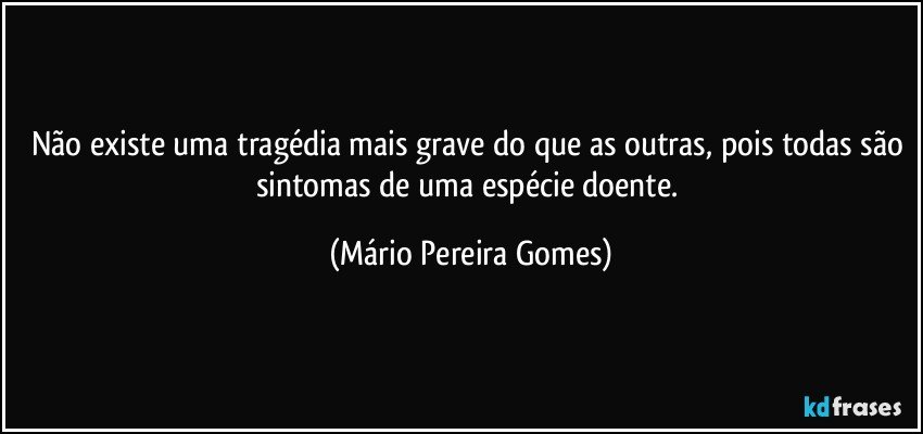 Não existe uma tragédia mais grave do que as outras, pois todas são sintomas de uma espécie doente. (Mário Pereira Gomes)