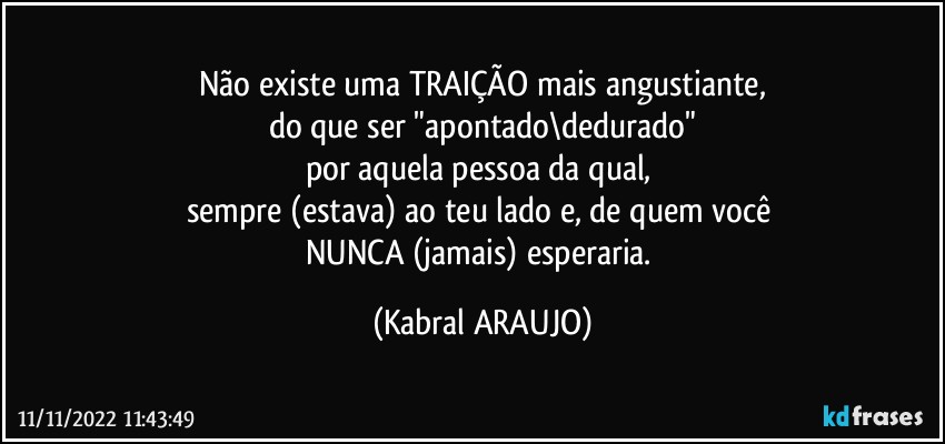 Não existe uma TRAIÇÃO mais angustiante,
do que ser "apontado\dedurado"
por aquela pessoa da qual, 
sempre (estava) ao teu lado e, de quem você 
NUNCA (jamais) esperaria. (KABRAL ARAUJO)