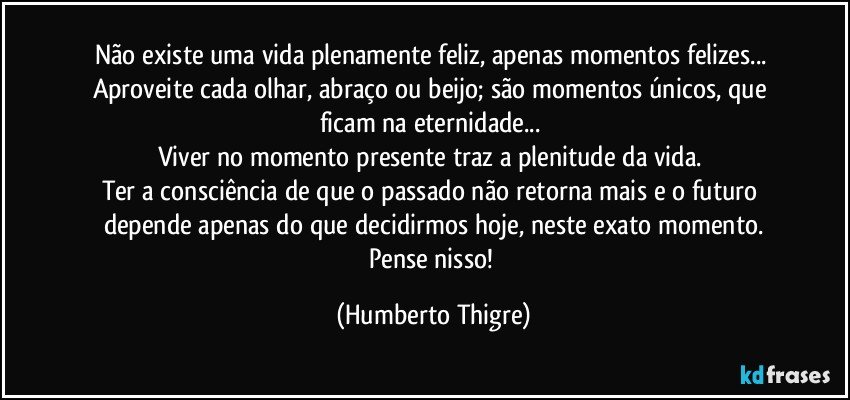 Não existe uma vida plenamente feliz, apenas momentos felizes... 
Aproveite cada olhar, abraço ou beijo; são momentos únicos, que ficam na eternidade... 
Viver no momento presente traz a plenitude da vida. 
Ter a consciência de que o passado não retorna mais e o futuro depende apenas do que decidirmos hoje, neste exato momento.
Pense nisso! (Humberto Thigre)