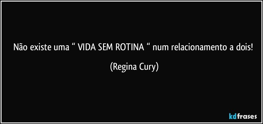 Não existe uma “ VIDA SEM ROTINA “ num relacionamento a dois! (Regina Cury)