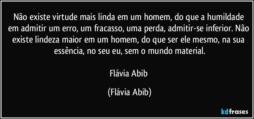 Não existe virtude mais linda em um homem, do que a humildade em admitir um erro, um fracasso, uma perda, admitir-se inferior. Não existe lindeza maior em um homem, do que ser ele mesmo, na sua essência, no seu eu, sem o mundo material.

Flávia Abib (Flávia Abib)