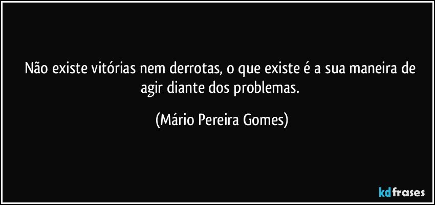 Não existe vitórias nem derrotas, o que existe é a sua maneira de agir diante dos problemas. (Mário Pereira Gomes)