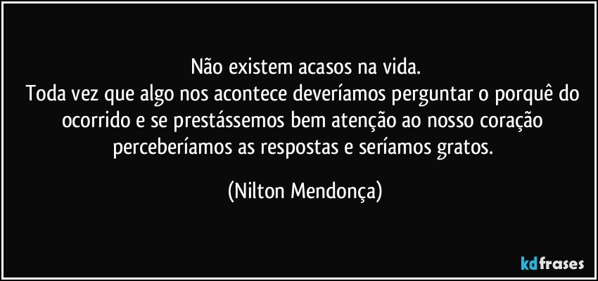 Não existem acasos na vida.
Toda vez que algo nos acontece deveríamos perguntar o porquê do ocorrido e se prestássemos bem atenção ao nosso coração perceberíamos as respostas e seríamos gratos. (Nilton Mendonça)