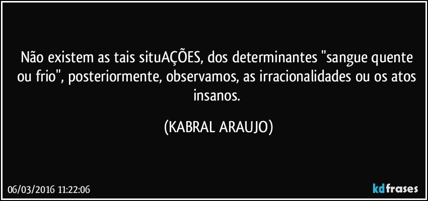 Não existem as tais situAÇÕES, dos determinantes "sangue quente ou frio", posteriormente, observamos, as irracionalidades ou os atos insanos. (KABRAL ARAUJO)